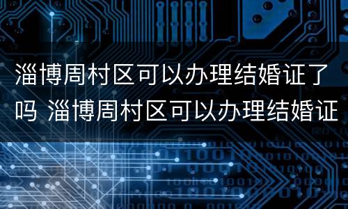 淄博周村区可以办理结婚证了吗 淄博周村区可以办理结婚证了吗今年
