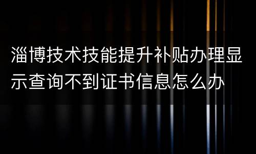 淄博技术技能提升补贴办理显示查询不到证书信息怎么办
