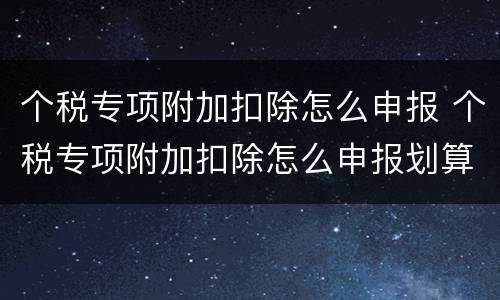 个税专项附加扣除怎么申报 个税专项附加扣除怎么申报划算