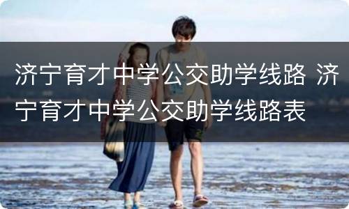 济宁育才中学公交助学线路 济宁育才中学公交助学线路表