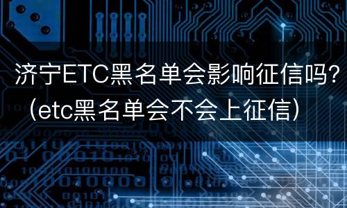 济宁ETC黑名单会影响征信吗？（etc黑名单会不会上征信）