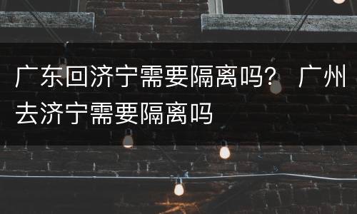 广东回济宁需要隔离吗？ 广州去济宁需要隔离吗