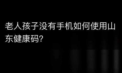 老人孩子没有手机如何使用山东健康码？