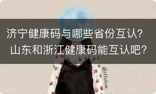 济宁健康码与哪些省份互认？ 山东和浙江健康码能互认吧?