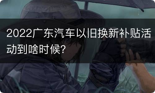 2022广东汽车以旧换新补贴活动到啥时候？