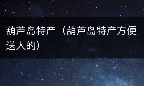 葫芦岛特产（葫芦岛特产方便送人的）