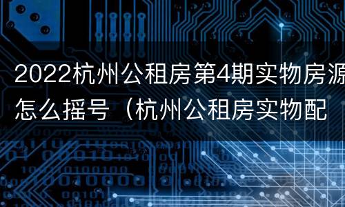 2022杭州公租房第4期实物房源怎么摇号（杭州公租房实物配租2020）