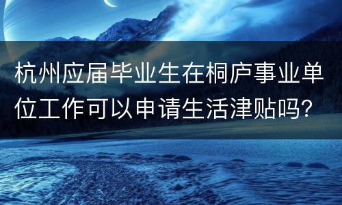 杭州应届毕业生在桐庐事业单位工作可以申请生活津贴吗？