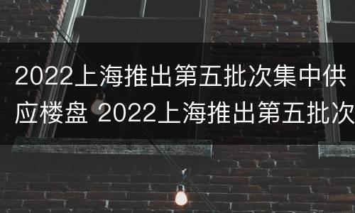 2022上海推出第五批次集中供应楼盘 2022上海推出第五批次集中供应楼盘是真的吗