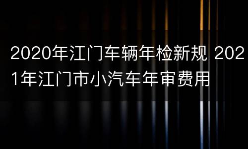 2020年江门车辆年检新规 2021年江门市小汽车年审费用