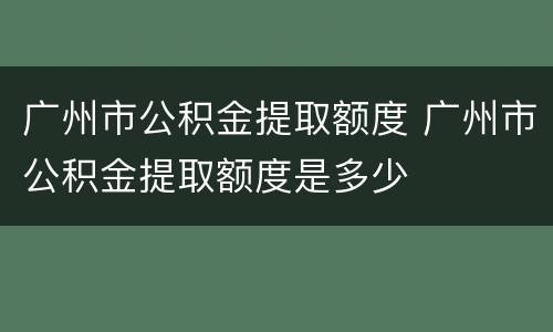 广州市公积金提取额度 广州市公积金提取额度是多少