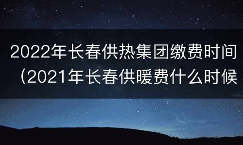 2022年长春供热集团缴费时间（2021年长春供暖费什么时候开始交）
