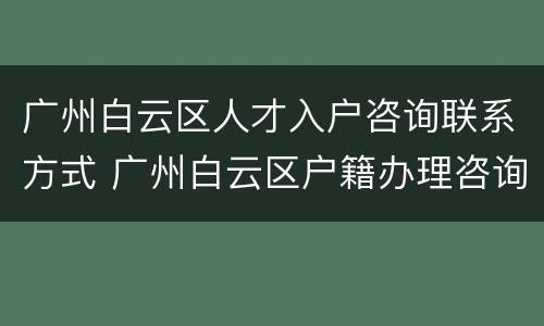 广州白云区人才入户咨询联系方式 广州白云区户籍办理咨询电话