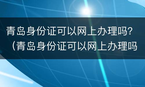 青岛身份证可以网上办理吗？（青岛身份证可以网上办理吗现在）