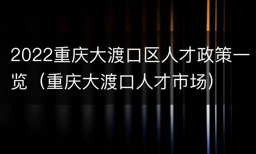 2022重庆大渡口区人才政策一览（重庆大渡口人才市场）