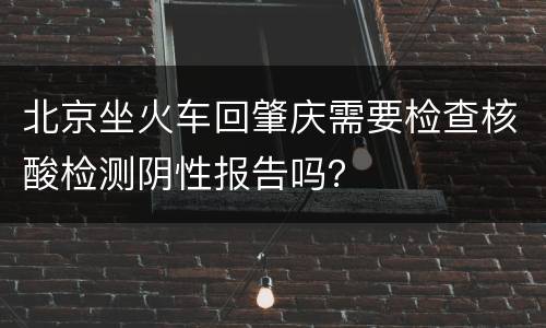 北京坐火车回肇庆需要检查核酸检测阴性报告吗？