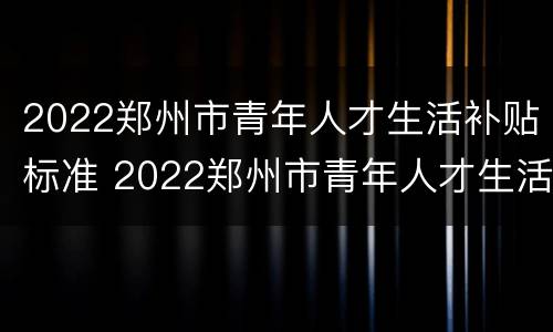 2022郑州市青年人才生活补贴标准 2022郑州市青年人才生活补贴标准是多少