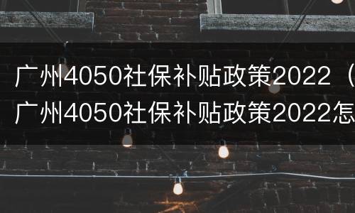 广州4050社保补贴政策2022（广州4050社保补贴政策2022怎么申请）