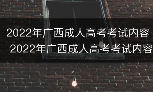 2022年广西成人高考考试内容 2022年广西成人高考考试内容及答案