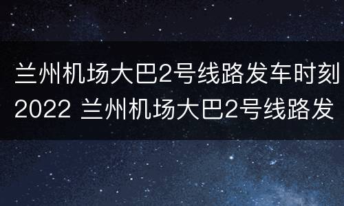 兰州机场大巴2号线路发车时刻2022 兰州机场大巴2号线路发车时刻2022年8月份