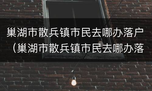 巢湖市散兵镇市民去哪办落户（巢湖市散兵镇市民去哪办落户口）