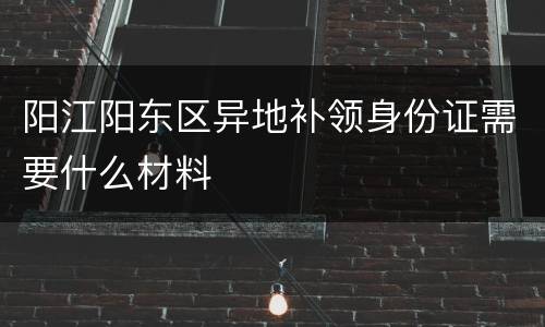 阳江阳东区异地补领身份证需要什么材料