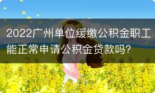 2022广州单位缓缴公积金职工能正常申请公积金贷款吗？
