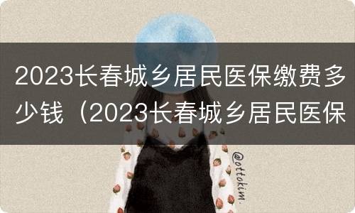 2023长春城乡居民医保缴费多少钱（2023长春城乡居民医保缴费多少钱啊）