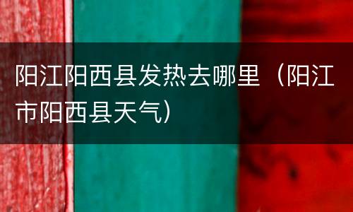 阳江阳西县发热去哪里（阳江市阳西县天气）