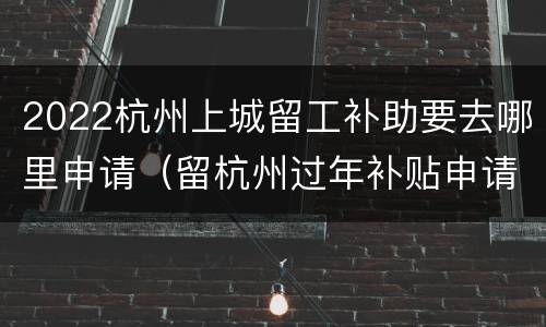 2022杭州上城留工补助要去哪里申请（留杭州过年补贴申请条件）