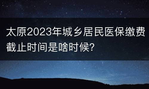 太原2023年城乡居民医保缴费截止时间是啥时候？