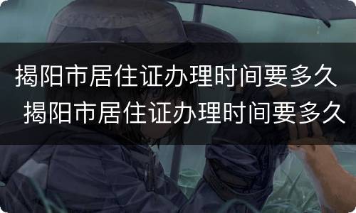 揭阳市居住证办理时间要多久 揭阳市居住证办理时间要多久办好