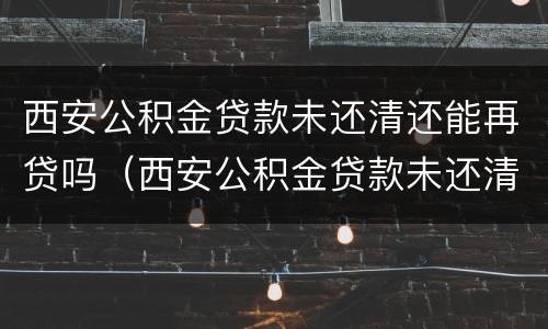 西安公积金贷款未还清还能再贷吗（西安公积金贷款未还清还能再贷吗现在）