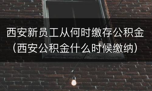 西安新员工从何时缴存公积金（西安公积金什么时候缴纳）