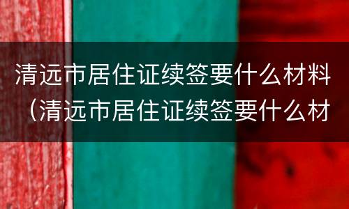 清远市居住证续签要什么材料（清远市居住证续签要什么材料和手续）