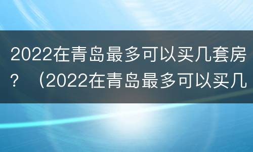2022在青岛最多可以买几套房？（2022在青岛最多可以买几套房啊）
