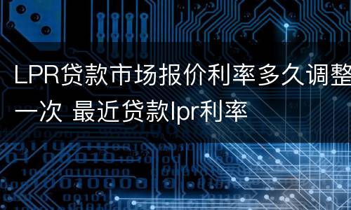 LPR贷款市场报价利率多久调整一次 最近贷款lpr利率