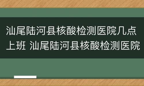 汕尾陆河县核酸检测医院几点上班 汕尾陆河县核酸检测医院几点上班时间