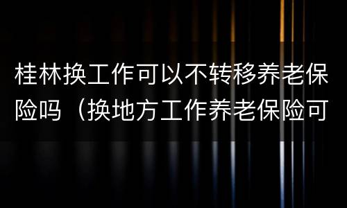 桂林换工作可以不转移养老保险吗（换地方工作养老保险可以不转移）