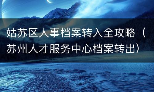 姑苏区人事档案转入全攻略（苏州人才服务中心档案转出）