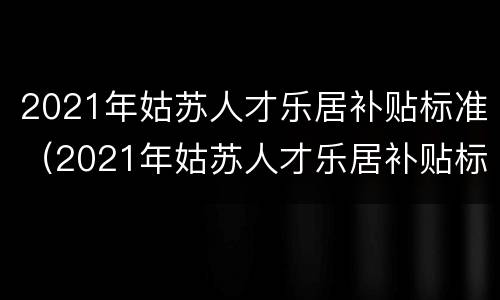 2021年姑苏人才乐居补贴标准（2021年姑苏人才乐居补贴标准是多少）