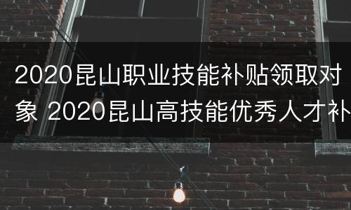 2020昆山职业技能补贴领取对象 2020昆山高技能优秀人才补贴发放
