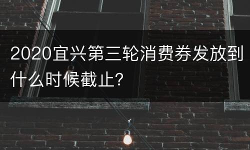 2020宜兴第三轮消费券发放到什么时候截止？