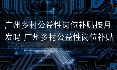 广州乡村公益性岗位补贴按月发吗 广州乡村公益性岗位补贴按月发吗现在