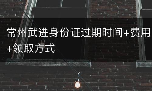 常州武进身份证过期时间+费用+领取方式