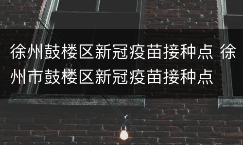 徐州鼓楼区新冠疫苗接种点 徐州市鼓楼区新冠疫苗接种点