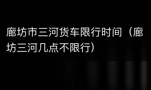 廊坊市三河货车限行时间（廊坊三河几点不限行）