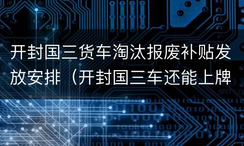 开封国三货车淘汰报废补贴发放安排（开封国三车还能上牌吗）
