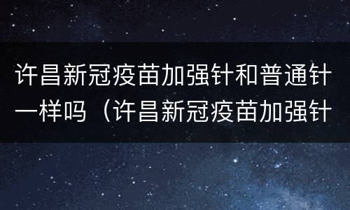 许昌新冠疫苗加强针和普通针一样吗（许昌新冠疫苗加强针和普通针一样吗多少钱）