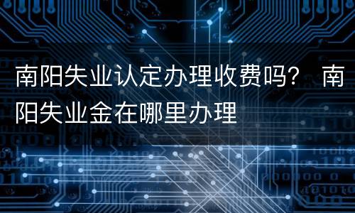 南阳失业认定办理收费吗？ 南阳失业金在哪里办理